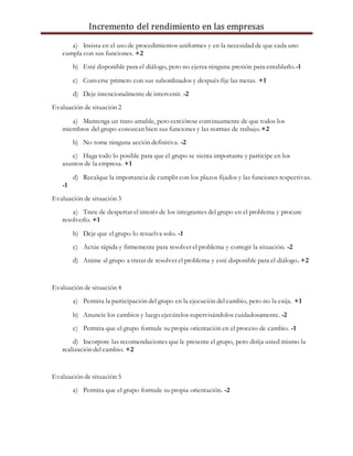 Incremento del rendimiento en las empresas
a) Insista en el uso de procedimientos uniformes y en la necesidad de que cada uno
cumpla con sus funciones. +2
b) Esté disponible para el diálogo, pero no ejerza ninguna presión para entablarlo.-1
c) Converse primero con sus subordinados y después fije las metas. +1
d) Deje intencionalmente de intervenir. -2
Evaluación de situación 2
a) Mantenga un trato amable, pero cerciórese continuamente de que todos los
miembros del grupo conozcan bien sus funciones y las normas de trabajo.+2
b) No tome ninguna acción definitiva. -2
c) Haga todo lo posible para que el grupo se sienta importante y participe en los
asuntos de la empresa. +1
d) Recalque la importancia de cumplir con los plazos fijados y las funciones respectivas.
-1
Evaluación de situación 3
a) Trate de despertar el interés de los integrantes del grupo en el problema y procure
resolverlo. +1
b) Deje que el grupo lo resuelva solo. -1
c) Actúe rápida y firmemente para resolver el problema y corregir la situación. -2
d) Anime al grupo a tratar de resolver el problema y esté disponible para el diálogo. +2
Evaluación de situación 4
a) Permita la participación del grupo en la ejecución del cambio, pero no la exija. +1
b) Anuncie los cambios y luego ejecútelos supervisándolos cuidadosamente. -2
c) Permita que el grupo formule su propia orientación en el proceso de cambio. -1
d) Incorpore las recomendaciones que le presente el grupo, pero dirija usted mismo la
realización del cambio. +2
Evaluación de situación 5
a) Permita que el grupo formule su propia orientación. -2
 