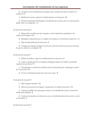Incremento del rendimiento en las empresas
b) Incorpore las recomendaciones de grupo, pero cerciórese de que los objetivos se
cumplan. +1
c) Redefina las metas y supervise cuidadosamente su realización. +2
d) Permita la participación del grupo en la fijación de las metas, pero no ejerza presión
alguna sobre sus integrantes. - 1
Evaluación de situación 6
a) Haga todo lo posible para que el grupo se sienta importante y participe en los
asuntos de la empresa. +1
b) Recalque lo importante que es cumplir con los plazos y las funciones respectivas. -1
c) Deje intencionalmente de intervenir. -2
d) Consiga que el grupo participe en el proceso de toma de decisiones, pero cerciórese
de que los objetivos se cumplan. +2
Evaluación de situación 7
a) Defina el cambio y supervise cuidadosamente su ejecución. -1
b) Logre la aprobación de los integrantes del grupo respecto al cambio y permítales
organizar su ejecución. +1
c) Esté dispuesto a realizar los cambios que le recomienden, pero mantenga el control
de su ejecución. +2
d) Evite la confrontación; deje las cosas como están. -2
Evaluación de situación 8
a) Deje al grupo tranquilo. +2
b) Discuta la situación con el grupo y luego inicie los cambios necesarios. +1
c) Tome las medidas necesarias para orientar a sus subordinados hacia un sistema de
trabajo bien definido. -2
d) Cuídese de perjudicar sus relaciones con sus subordinados haciendo excesivo uso de
su autoridad. -1
Evaluación de situación 9
 