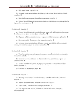 Incremento del rendimiento en las empresas
a) Deje que el grupo lo resuelva. -2
b) Incorpore las recomendaciones del grupo, pero cerciórese de que los objetivos se
cumplan. +1
c) Redefina las metas y supervise cuidadosamente su ejecución. +2
d) Permita la participación del grupo en la fijación de las metas, pero no ejerza presión
alguna sobre sus integrantes. -1
Evaluacion de situación 10
a) Permita la participación de los miembros del grupo en la redefinición de las normas
de trabajo, pero no ejerza presión alguna sobre ellos. +2
b) Haga una redefinición de las normas y supervise cuidadosamente su aplicación. -1
c) No ejerza presión alguna para evitar una confrontación. -2
d) Incorpore las recomendaciones del grupo a la nueva definición de las normas de
trabajo, pero cerciórese de que las normas se cumplan. +1
Evaluación de situación 11
a) Tome las medidas necesarias para orientar a sus subordinados hacia un sistema de
trabajo bien definido. -2
b) Incorpore a sus subordinados en el proceso de toma de decisiones y apoye sus
contribuciones. -1
c) Analice el rendimiento previo de grupo y luego examine la necesidad de aplicar
nuevos métodos. +1
d) Continúe sin ocuparse del grupo. +2
Evaluación de situación 12
a) Proponga una solución a sus subordinados y considere la necesidad de nuevos
métodos. -1
b) Permita que los miembros del grupo lo resuelvan solos. +1
c) Actúe rápida y firmemente para corregir y reorientar. -2
d) Esté dispuesto para discutir, cuidando no dañar las relaciones entre jefe y
subordinado. +2
 