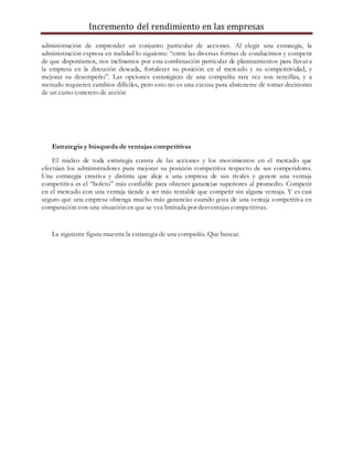 Incremento del rendimiento en las empresas
administración de emprender un conjunto particular de acciones. Al elegir una estrategia, la
administración expresa en realidad lo siguiente: “entre las diversas formas de conducirnos y competir
de que disponíamos, nos inclinamos por esta combinación particular de planteamientos para llevar a
la empresa en la dirección deseada, fortalecer su posición en el mercado y su competitividad, y
mejorar su desempeño”. Las opciones estratégicas de una compañía rara vez son sencillas, y a
menudo requieren cambios difíciles, pero esto no es una excusa para abstenerse de tomar decisiones
de un curso concreto de acción
Estrategia y búsqueda de ventajas competitivas
El núcleo de toda estrategia consta de las acciones y los movimientos en el mercado que
efectúan los administradores para mejorar su posición competitiva respecto de sus competidores.
Una estrategia creativa y distinta que aleje a una empresa de sus rivales y genere una ventaja
competitiva es el “boleto” más confiable para obtener ganancias superiores al promedio. Competir
en el mercado con una ventaja tiende a ser más rentable que competir sin alguna ventaja. Y es casi
seguro que una empresa obtenga mucho más ganancias cuando goza de una ventaja competitiva en
comparación con una situación en que se vea limitada por desventajas competitivas.
La siguiente figura muestra la estrategia de una compañía. Que buscar.
 