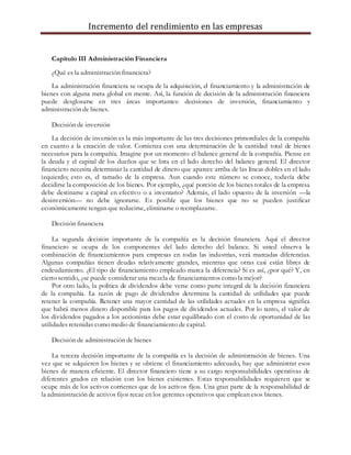 Incremento del rendimiento en las empresas
Capítulo III Administración Financiera
¿Qué es la administración financiera?
La administración financiera se ocupa de la adquisición, el financiamiento y la administración de
bienes con alguna meta global en mente. Así, la función de decisión de la administración financiera
puede desglosarse en tres áreas importantes: decisiones de inversión, financiamiento y
administración de bienes.
Decisión de inversión
La decisión de inversión es la más importante de las tres decisiones primordiales de la compañía
en cuanto a la creación de valor. Comienza con una determinación de la cantidad total de bienes
necesarios para la compañía. Imagine por un momento el balance general de la compañía. Piense en
la deuda y el capital de los dueños que se lista en el lado derecho del balance general. El director
financiero necesita determinar la cantidad de dinero que aparece arriba de las líneas dobles en el lado
izquierdo; esto es, el tamaño de la empresa. Aun cuando este número se conoce, todavía debe
decidirse la composición de los bienes. Por ejemplo, ¿qué porción de los bienes totales de la empresa
debe destinarse a capital en efectivo o a inventario? Además, el lado opuesto de la inversión —la
desinversión— no debe ignorarse. Es posible que los bienes que no se pueden justificar
económicamente tengan que reducirse, eliminarse o reemplazarse.
Decisión financiera
La segunda decisión importante de la compañía es la decisión financiera. Aquí el director
financiero se ocupa de los componentes del lado derecho del balance. Si usted observa la
combinación de financiamientos para empresas en todas las industrias, verá marcadas diferencias.
Algunas compañías tienen deudas relativamente grandes, mientras que otras casi están libres de
endeudamiento. ¿El tipo de financiamiento empleado marca la diferencia? Si es así, ¿por qué? Y, en
cierto sentido, ¿se puede considerar una mezcla de financiamientos como la mejor?
Por otro lado, la política de dividendos debe verse como parte integral de la decisión financiera
de la compañía. La razón de pago de dividendos determina la cantidad de utilidades que puede
retener la compañía. Retener una mayor cantidad de las utilidades actuales en la empresa significa
que habrá menos dinero disponible para los pagos de dividendos actuales. Por lo tanto, el valor de
los dividendos pagados a los accionistas debe estar equilibrado con el costo de oportunidad de las
utilidades retenidas como medio de financiamiento de capital.
Decisión de administración de bienes
La tercera decisión importante de la compañía es la decisión de administración de bienes. Una
vez que se adquieren los bienes y se obtiene el financiamiento adecuado, hay que administrar esos
bienes de manera eficiente. El director financiero tiene a su cargo responsabilidades operativas de
diferentes grados en relación con los bienes existentes. Estas responsabilidades requieren que se
ocupe más de los activos corrientes que de los activos fijos. Una gran parte de la responsabilidad de
la administración de activos fijos recae en los gerentes operativos que emplean esos bienes.
 