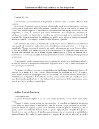 Incremento del rendimiento en las empresas
Creación del valor
Con frecuencia, la maximización de la ganancia se presenta como el objetivo adecuado de la
empresa.
Sin embargo, de acuerdo con esta meta, un administrador puede mostrar incrementos continuos
en la ganancia simplemente emitiendo acciones y usando los fondos para invertir en bonos del
Tesoro. Para muchas empresas, el resultado sería una disminución en el reparto de utilidades de cada
propietario; es decir, las utilidades por acción disminuirían. Por consiguiente, maximizar las
utilidades por acción con frecuencia se considera una versión mejorada de la maximización de la
ganancia. No obstante, maximizar las utilidades por acción no es una meta totalmente adecuada
porque no especifica el momento o la duración del rendimiento esperado.
Otra limitación del objetivo de maximizar las utilidades por acción —limitación que comparten
otras medidas de rendimiento tradicionales, como el rendimiento sobre la inversión— es el riesgo no
considerado. Algunos proyectos de inversión son mucho más riesgosos que otros. Como resultado,
el flujo de utilidades por acción esperado sería más riesgoso si se emprenden tales proyectos.
Además, una compañía será más o menos riesgosa dependiendo de la deuda en relación con el
patrimonio en su estructura de capital. Este riesgo financiero también contribuye al riesgo global del
inversionista.
Dos compañías pueden tener el mismo ingreso esperado por acción, pero si el flujo de utilidades
de una está sujeto a un riesgo considerablemente mayor que el de la otra, el precio de mercado de
sus acciones puede ser menor.
Por último, este objetivo no toma en cuenta el efecto de la política de dividendos en el precio de
mercado de la acción. Si el único objetivo fuera maximizar las utilidades por acción, la empresa
nunca pagaría dividendos. Siempre puede mejorar las utilidades por acción reteniendo las utilidades e
invirtiéndolas a cualquier tasa de rendimiento positiva, aunque sea pequeña. En la medida en que el
pago de dividendos puede afectar el valor de la acción, la maximización de las ganancias por acción
no será un objetivo satisfactorio por sí mismo.
Análisis de estado financieros
Estados financieros
El análisis financiero implica el uso de varios estados financieros. Estos estados hacen varias
cosas.
Primero, el balance general resume los bienes, pasivos y el capital de los dueños de un negocio
en un momento, generalmente al final del año o de un trimestre. Luego, el estado de pérdidas y
ganancias resume los ingresos y gastos de la compañía durante un periodo determinado, por lo
general un año o un trimestre. Aunque el balance general representa una fotografía de la posición
financiera en ese momento, el estado de pérdidas y ganancias describe un resumen de la rentabilidad en
el tiempo. De estos dos estados (en algunos casos, con un poco de información adicional), se pueden
 