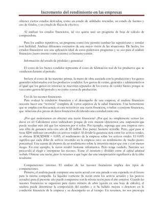Incremento del rendimiento en las empresas
obtener ciertos estados derivados, como un estado de utilidades retenidas, un estado de fuentes y
uso de fondos, y un estado de flujos de efectivo.
Al analizar los estados financieros, tal vez quiera usar un programa de hoja de cálculo de
computadora.
Para los análisis repetitivos, un programa como éste permite cambiar las suposiciones y simular
con facilidad. Analizar diferentes escenarios da una mejor visión de las situaciones. De hecho, los
estados financieros son una aplicación ideal de estos poderosos programas y su uso para el análisis
financiero (tanto interno como externo) es bastante común.
Información del estado de pérdidas y ganancias
El costo de los bienes vendidos representa el costo de fabricación real de los productos que se
vendieron durante el periodo.
Incluye el costo de las materias primas, la mano de obra asociada con la producción y los gastos
generales relacionados con los productos vendidos. Los gastos de ventas, generales y administrativos
al igual que los gastos en intereses se muestran separados de los costos de vender bienes porque se
ven como gastos del periodo y no como costos de producción.
Uso de las razones financieras
Para evaluar la condición financiera y el desempeño de una empresa, el analista financiero
necesita hacer una “revisión” completa de varios aspectos de la salud financiera. Una herramienta
que se emplea con frecuencia en esta revisión es una razón financiera, o índice o cociente financiero,
que relaciona dos piezas de datos financieros dividiendo una cantidad entre otra.
¿Por qué molestarnos en obtener una razón financiera? ¿Por qué no simplemente vemos los
datos en sí? Calculamos estos indicadores porque de esta manera obtenemos una comparación que
puede resultar más útil que los números por sí solos. Por ejemplo, suponga que una empresa tuvo
una cifra de ganancia neta este año de $1 millón. Eso parece bastante rentable. Pero, ¿qué pasa si
tiene $200 millones invertidos en activos totales? Al dividir la ganancia neta entre los activos totales,
se obtiene $1M/$200M = 0.005, el rendimiento de la empresa sobre los activos totales. El 0.005
significa que cada dólar de activos invertido en la empresa tuvo un rendimiento de medio punto
porcentual. Una cuenta de ahorros da un rendimiento sobre la inversión mejor que éste y con menos
riesgo. En este ejemplo, la razón resultó bastante informativa. Pero tenga cuidado. Necesita ser
precavido al elegir e interpretar las razones. Tome el inventario y divídalo entre el capital adicional
recibido. Obtiene una razón, pero lo retamos a que logre dar una interpretación significativa de la cifra
resultante
Comparaciones internas. El análisis de las razones financieras implica dos tipos de
comparaciones.
Primero, el analista puede comparar una razón actual con una pasada o una esperada en el futuro
para la misma compañía. La liquidez corriente (la razón entre los activos actuales y los pasivos
actuales) para el presente año puede compararse con la misma razón para el año anterior. Cuando las
razones financieras se organizan para cierto número de años (quizás en una hoja de cálculo), el
analista puede determinar la composición del cambio y si ha habido mejora o deterioro en la
condición financiera de la empresa y su desempeño en el tiempo. En resumen, no nos preocupa
 