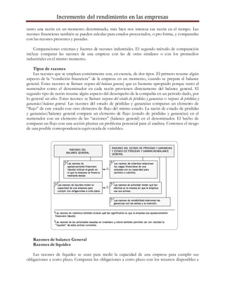 Incremento del rendimiento en las empresas
tanto una razón en un momento determinado, más bien nos interesa esa razón en el tiempo. Las
razones financieras también se pueden calcular para estados proyectados, o pro forma, y compararlas
con las razones presentes y pasadas.
Comparaciones externas y fuentes de razones industriales. El segundo método de comparación
incluye comparar las razones de una empresa con las de otras similares o con los promedios
industriales en el mismo momento.
Tipos de razones
Las razones que se emplean comúnmente son, en esencia, de dos tipos. El primero resume algún
aspecto de la “condición financiera” de la empresa en un momento, cuando se prepara el balance
general. Estas razones se llaman razones del balance general, que es bastante apropiado porque tanto el
numerador como el denominador en cada razón provienen directamente del balance general. El
segundo tipo de razón resume algún aspecto del desempeño de la compañía en un periodo dado, por
lo general un año. Estas razones se llaman razones del estado de pérdidas y ganancias o razones de pérdidas y
ganancias/balance general. Las razones del estado de pérdidas y ganancias comparan un elemento de
“flujo” de este estado con otro elemento de flujo del mismo estado. La razón de estado de pérdidas
y ganancias/balance general compara un elemento de flujo (estado de pérdidas y ganancias) en el
numerador con un elemento de las “acciones” (balance general) en el denominador. El hecho de
comparar un flujo con una acción plantea un problema potencial para el analista. Corremos el riesgo
de una posible correspondencia equivocada de variables.
Razones de balance General
Razones de liquidez
Las razones de liquidez se usan para medir la capacidad de una empresa para cumplir sus
obligaciones a corto plazo. Comparan las obligaciones a corto plazo con los recursos disponibles a
 