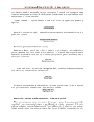 Incremento del rendimiento en las empresas
corto plazo (o actuales) para cumplir con esas obligaciones. A partir de estas razones se puede
obtener un panorama de la solvencia de efectivo actual de una empresa y su capacidad para seguir
siendo solvente en caso de adversidad.
Liquidez corriente. La liquidez corriente es una de las razones de liquidez más generales y
empleadas.
Razón de la prueba ácida (rápida). Una medida más conservadora de la liquidez es la razón de la
prueba ácida, o rápida.
Razones de apalancamiento financiero (deudas)
Razón entre deuda y capital. Para evaluar el grado en el que la empresa está usando dinero
prestado, podemos usar varias razones de endeudamiento. La razón entre deuda y capital se calcula
simplemente dividiendo la deuda total de la empresa (incluyendo los pasivos corrientes) entre el
capital de los accionistas:
Razón entre deuda y activos totales. La razón entre deuda y activos totales se obtiene dividiendola
deuda total de una empresa entre sus activos totales:
Además de las dos razones de endeudamiento anteriores, quizá queramos calcular la siguiente
razón, que considera sólo la capitalización a largo plazo de la empresa:
Razones del estado de pérdidas y ganancias y de estado de perdida
Ahora nos centraremos en tres tipos nuevos de razones —razones de cobertura, actividad y
rentabilidad— que se derivan de los datos ya sea del estado de pérdidas y ganancias o de la razón
estado de pérdidas y ganancias/balance general. Ya no hablamos sólo de relaciones entre acciones
(balance general). Ahora cada razón relaciona un flujo (estado de pérdidas y ganancias) con otro
 