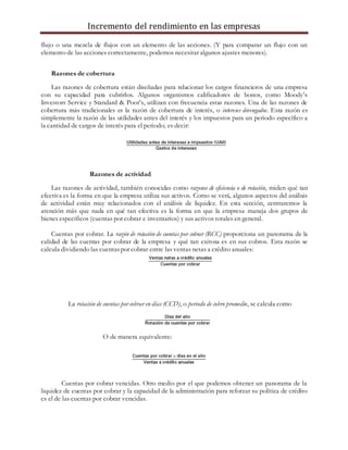 Incremento del rendimiento en las empresas
flujo o una mezcla de flujos con un elemento de las acciones. (Y para comparar un flujo con un
elemento de las acciones correctamente, podemos necesitar algunos ajustes menores).
Razones de cobertura
Las razones de cobertura están diseñadas para relacionar los cargos financieros de una empresa
con su capacidad para cubrirlos. Algunos organismos calificadores de bonos, como Moody’s
Investors Service y Standard & Poor’s, utilizan con frecuencia estas razones. Una de las razones de
cobertura más tradicionales es la razón de cobertura de interés, o intereses devengados. Esta razón es
simplemente la razón de las utilidades antes del interés y los impuestos para un periodo específico a
la cantidad de cargos de interés para el periodo; es decir:
Razones de actividad
Las razones de actividad, también conocidas como razones de eficiencia o de rotación, miden qué tan
efectiva es la forma en que la empresa utiliza sus activos. Como se verá, algunos aspectos del análisis
de actividad están muy relacionados con el análisis de liquidez. En esta sección, centraremos la
atención más que nada en qué tan efectiva es la forma en que la empresa maneja dos grupos de
bienes específicos (cuentas por cobrar e inventarios) y sus activos totales en general.
Cuentas por cobrar. La razón de rotación de cuentas por cobrar (RCC) proporciona un panorama de la
calidad de las cuentas por cobrar de la empresa y qué tan exitosa es en sus cobros. Esta razón se
calcula dividiendo las cuentaspor cobrar entre las ventas netas a crédito anuales:
La rotación de cuentas por cobrar en días (CCD), o periodo de cobro promedio, se calcula como
O de manera equivalente:
Cuentas por cobrar vencidas. Otro medio por el que podemos obtener un panorama de la
liquidez de cuentas por cobrar y la capacidad de la administración para reforzar su política de crédito
es el de las cuentas por cobrar vencidas.
 
