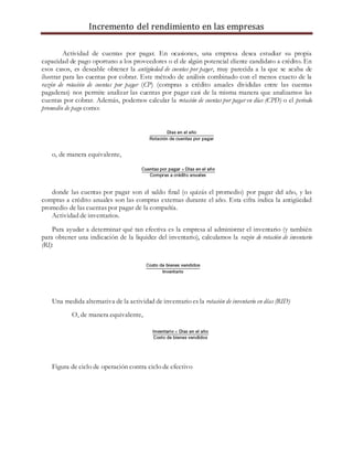 Incremento del rendimiento en las empresas
Actividad de cuentas por pagar. En ocasiones, una empresa desea estudiar su propia
capacidad de pago oportuno a los proveedores o el de algún potencial cliente candidato a crédito. En
esos casos, es deseable obtener la antigüedad de cuentas por pagar, muy parecida a la que se acaba de
ilustrar para las cuentas por cobrar. Este método de análisis combinado con el menos exacto de la
razón de rotación de cuentas por pagar (CP) (compras a crédito anuales divididas entre las cuentas
pagaderas) nos permite analizar las cuentas por pagar casi de la misma manera que analizamos las
cuentas por cobrar. Además, podemos calcular la rotación de cuentas por pagar en días (CPD) o el periodo
promedio de pago como:
o, de manera equivalente,
donde las cuentas por pagar son el saldo final (o quizás el promedio) por pagar del año, y las
compras a crédito anuales son las compras externas durante el año. Esta cifra indica la antigüedad
promedio de las cuentas por pagar de la compañía.
Actividad de inventarios.
Para ayudar a determinar qué tan efectiva es la empresa al administrar el inventario (y también
para obtener una indicación de la liquidez del inventario), calculamos la razón de rotación de inventario
(RI):
Una medida alternativa de la actividad de inventario es la rotación de inventario en días (RID)
O, de manera equivalente,
Figura de ciclo de operación contra ciclo de efectivo
 