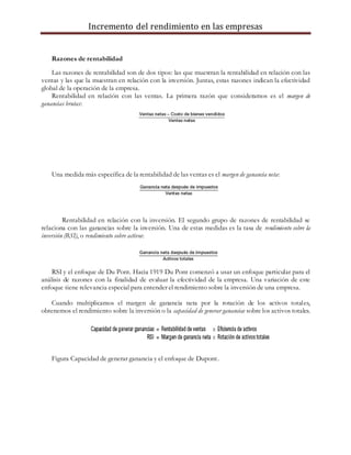 Incremento del rendimiento en las empresas
Razones de rentabilidad
Las razones de rentabilidad son de dos tipos: las que muestran la rentabilidad en relación con las
ventas y las que la muestran en relación con la inversión. Juntas, estas razones indican la efectividad
global de la operación de la empresa.
Rentabilidad en relación con las ventas. La primera razón que consideramos es el margen de
ganancias brutas:
Una medida más específica de la rentabilidad de las ventas es el margen de ganancia neta:
Rentabilidad en relación con la inversión. El segundo grupo de razones de rentabilidad se
relaciona con las ganancias sobre la inversión. Una de estas medidas es la tasa de rendimiento sobre la
inversión (RSI), o rendimiento sobre activos:
RSI y el enfoque de Du Pont. Hacia 1919 Du Pont comenzó a usar un enfoque particular para el
análisis de razones con la finalidad de evaluar la efectividad de la empresa. Una variación de este
enfoque tiene relevancia especial para entender el rendimiento sobre la inversión de una empresa.
Cuando multiplicamos el margen de ganancia neta por la rotación de los activos totales,
obtenemos el rendimiento sobre la inversión o la capacidad de generar ganancias sobre los activos totales.
Figura Capacidad de generar ganancia y el enfoque de Dupont.
 
