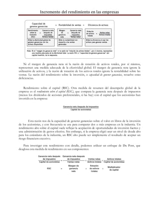 Incremento del rendimiento en las empresas
Ni el margen de ganancia neta ni la razón de rotación de activos totales, por sí mismos,
representan una medida adecuada de la efectividad global. El margen de ganancia neta ignora la
utilización de activos, y la razón de rotación de los activos totales ignora la rentabilidad sobre las
ventas. La razón del rendimiento sobre la inversión, o capacidad de generar ganancias, resuelve estas
deficiencias.
Rendimiento sobre el capital (RSC). Otra medida de resumen del desempeño global de la
empresa es el rendimiento sobre el capital (RSC), que compara la ganancia neta después de impuestos
(menos los dividendos de acciones preferenciales, si las hay) con el capital que los accionistas han
invertido en la empresa:
Esta razón nos da la capacidad de generar ganancias sobre el valor en libros de la inversión
de los accionistas, y con frecuencia se usa para comparar dos o más empresas en la industria. Un
rendimiento alto sobre el capital suele reflejar la aceptación de oportunidades de inversión fuertes y
una administración de gastos efectiva. Sin embargo, si la empresa eligió usar un nivel de deuda alto
para los estándares de la industria, un RSC alto puede ser simplemente el resultado de aceptar un
riesgo financiero excesivo.
Para investigar este rendimiento con detalle, podemos utilizar un enfoque de Du Pont, que
desglosa esta medida de rendimiento en sus componentes:
 