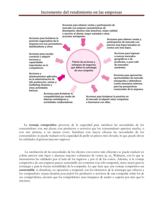 Incremento del rendimiento en las empresas
La ventaja competitiva proviene de la capacidad para satisfacer las necesidades de los
consumidores con más eficacia, con productos o servicios que los consumidores aprecien mucho, o
con más eficiencia, a un menor costo. Satisfacer con mayor eficacia las necesidades de los
consumidores se puede traducir en la capacidad de pedir un precio más elevado, lo que puede elevar
las utilidades al generar mayores ingresos.
La satisfacción de las necesidades de los clientes con costos más eficientes se puede traducir en
cobrar precios más bajos y alcanzar mayores volúmenes de ventas (p. ej., Walmart), con lo que se
incrementan las utilidades por el lado de los ingresos y por el de los costos. Además, si la ventaja
competitiva de una empresa parece sustentable (en contraste con sólo temporal), tanto mejor para la
estrategia y para la futura rentabilidad de la compañía. Lo que hace que una ventaja competitiva sea
sustentable (o duradera), en oposición a temporal, son los elementos de la estrategia que ofrecen a
los compradores razones duraderas para preferir los productos o servicios de una compañía sobre los de
sus competidores, razones que los competidores sean incapaces de anular o superar por más que lo
intenten.
 