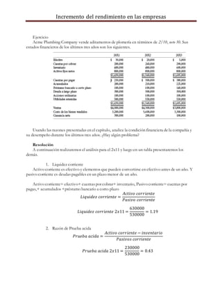 Incremento del rendimiento en las empresas
Ejercicio
Acme Plumbing Company vende aditamentos de plomería en términos de 2/10, neto 30. Sus
estados financieros de los últimos tres años son los siguientes.
Usando las razones presentadas en el capítulo, analice la condición financiera de la compañía y
su desempeño durante los últimos tres años. ¿Hay algún problema?
Resolución
A continuación realizaremos el análisis para el 2x11 y luego en un tabla presentaremos los
demás.
1. Liquidez corriente
Activo corriente es efectivo y elementos que pueden convertirse en efectivo antes de un año. Y
pasivo corriente es deudas pagables en un plazo menor de un año.
Activo corriente= efectivo+ cuentas por cobrar+ inventario, Pasivo corriente= cuentas por
pagas,+ acumulados +préstamo bancario a corto plazo
𝐿𝑖𝑞𝑢𝑖𝑑𝑒𝑧 𝑐𝑜𝑟𝑟𝑖𝑒𝑛𝑡𝑒 =
𝐴𝑐𝑡𝑖𝑣𝑜 𝑐𝑜𝑟𝑟𝑖𝑒𝑛𝑡𝑒
𝑃𝑎𝑠𝑖𝑣𝑜 𝑐𝑜𝑟𝑟𝑖𝑒𝑛𝑡𝑒
𝐿𝑖𝑞𝑢𝑖𝑑𝑒𝑧 𝑐𝑜𝑟𝑟𝑖𝑒𝑛𝑡𝑒 2𝑥11 =
630000
530000
= 1.19
2. Razón de Prueba acida
𝑃𝑟𝑢𝑒𝑏𝑎 𝑎𝑐𝑖𝑑𝑎 =
𝐴𝑐𝑡𝑖𝑣𝑜 𝑐𝑜𝑟𝑟𝑖𝑒𝑛𝑡𝑒 − 𝑖𝑛𝑣𝑒𝑛𝑡𝑎𝑟𝑖𝑜
𝑃𝑎𝑠𝑖𝑣𝑜𝑠 𝑐𝑜𝑟𝑟𝑖𝑒𝑛𝑡𝑒
𝑃𝑟𝑢𝑒𝑏𝑎 𝑎𝑐𝑖𝑑𝑎 2𝑥11 =
230000
530000
= 0.43
 