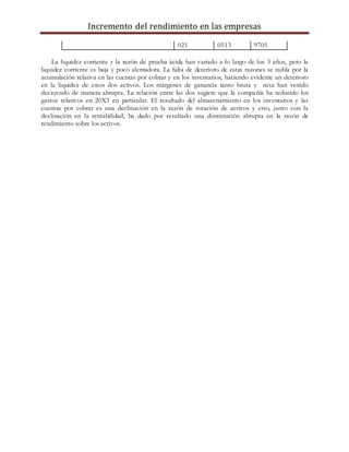 Incremento del rendimiento en las empresas
021 0513 9705
La liquidez corriente y la razón de prueba ácida han variado a lo largo de los 3 años, pero la
liquidez corriente es baja y poco alentadora. La falta de deterioro de estas razones se nubla por la
acumulación relativa en las cuentas por cobrar y en los inventarios, haciendo evidente un deterioro
en la liquidez de estos dos activos. Los márgenes de ganancia tanto bruta y neta han venido
decayendo de manera abrupta. La relación entre las dos sugiere que la compañía ha reducido los
gastos relativos en 20X3 en particular. El resultado del almacenamiento en los inventarios y las
cuentas por cobrar es una declinación en la razón de rotación de activos y esto, junto con la
declinación en la rentabilidad, ha dado por resultado una disminución abrupta en la razón de
rendimiento sobre los activos.
 