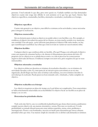 Incremento del rendimiento en las empresas
personas. Usted entiende lo que dice, pero otros quizás no. Cuidado también con fijar demasiados
objetivos: cuanto más tenga más difíciles le será centrarse en lo que hay que hacer. Intente fijar
objetivos específicos, enumeradles, factibles, orientados a resultados y realizables en el tiempo.
Objetivos específicos
Cuanto más general es un objetivo, mas difícil es centrarse en las actividades y tareas necesarias
para conseguir su realización.
Objetivos enumeradles
Sin un elemento para evaluar su objetivos no podrá saber si son factibles o no. Por ejemplo, si
establezco el objetivo de reducir las quejas de los clientes, no tiene mucho sentido si no menciono
una cantidad. Una sola queja ¿sería suficiente para plantear el objetivo? De todos modos, no hay
que cuantificar por cuantificar. Las cifras que están en el aire no suelen ser excesivamente útiles.
Objetivos factibles
Cualquier objetivo que establezca debe ser factible. ¿Por qué? Porque está utilizando el objetivo
como una manera de consumar hechos y de obtener el afianzamiento proveniente del éxito. El
propósito de los objetivos no es añadir mayor estrés a su vida ni provocar las consecuencias
negativas derivadas del fracaso. Establezca siempre con cierto reto, pero asegúrese de que no sean
inalcanzables.
Objetivos orientados a resultados
Los objetivos deben ser descritos en términos de resultados obtenidos y no en términos de
actividades llevadas a cabo. Si, como parte de mi iniciativa para convertirme en un ser mas
organizado, decido llegar una hora antes al trabajo cada mañana, con estos términos describo la
actividad que he realizado. Puedo pasar esa hora tomando café y charlando, y habre cumplido mi
objetivo.
Objetivos realizables en el tiempo
Los objetivos requieren un plazo de tiempo en el cual deben ser completados. Esta característica
se halla estrechamente relacionada con su factibilidad. Un objetivo ha de ser factible en un plazo de
tiempo y no en otro.
Determinar las prioridades diarias
Todo sería más fácil si, una vez establecida la planificación que ahora observaremos, pudiéramos
cumplir nuestro objetivo de una manera sistemática y serena. Pero rara vez resulta así. Co toda
probabilidad, su jornada laboral transcurre entre trabajos repetidos, rutina, crisis, problemas e
interrupciones. Frente a este bombardeo, necesita un medio para determinar que tareas cobraran
prioridad sobre que otras. Una manera simple de entender esto es definir cada demanda en términos
 