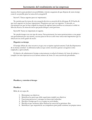 Incremento del rendimiento en las empresas
manera efectiva para producir esta posibilidad, e intente asegurarse de que dispone de tanto tiempo
como le sea posible para las tareas de la categoría B
Sector C: Tareas urgentes pero no importantes.
No permita que las tareas de esta categoría desvíen su atención de las del grupo B. El hecho de
que sean urgentes no las hace importantes. Pregúntese por qué son urgentes. A menudo, se
encontraran con que les han colgado la etiqueta de urgentes para justificar su existencia o cubrir su
falta de eficacia. Se tratan de tareas que puede delegar a otras personas.
Sector D. Tareas no importante ni urgente.
No pierda tiempo con este tipo de tareas. Frecuentemente, las tareas pertenecientes a este grupo
son generalmente por uno mismo, excusas para no llevar a cabo otras tareas más importantes que se
observan con cierto grado de recelo.
Organice su tiempo
El tiempo difiere de otros recursos en que este se reparte equitativamente. Cada dia disponemos
de la misma cantidad . La diferencia radica en que somos nosotros quienes escogemos como
emplearlo y aprovecharlo.
El objetivo de administrar el tiempo correctamente es reducir el número de horas de trabajo o
cumplir con más expectativas en el mismo número de horas. Es una cuestión de prioridades.
Planificar y controlar el tiempo
Planificar
Debe de ser capaz de:
1. Determinar sus objetivos
2. Identificar los pasos que debe seguir para cumplir sus objetivos
3. Fraccionar proyectos y encargos en tareas más reducidas.
4. Decidir el tiempo que le va a ocupar sus actividades.
5. Decidir en que momento debe finalizar las tareas de los próximos días.
6. Identificar o que requerirá de sus compañeros para poder terminar sus propias tareas
 