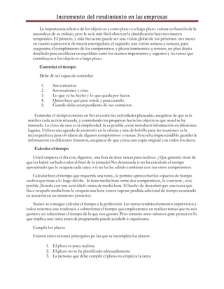 Incremento del rendimiento en las empresas
La importancia relativa de los objetivos a corto plazo o a largo plazo variara en función de la
naturaleza de su trabajo, pero le será más fácil observar la planificación bajo tres marcos
temporales. El primero, y más frecuente puede ser una visión global de los próximos tres meses
en cuanto a proyectos de mayor envergadura; el segundo, una visión semana a semana, para
asegurarse el cumplimiento de los compromisos y plazos inminentes; y tercero, un plan diario
detallado para establecer un equilibrio entre los asuntos importantes y urgentes y las tareas que
contribuyen a los objetivos a largo plazo.
Controlar el tiempo
Debe de ser capaz de controlar:
1. Sus contactos
2. Sus reuniones y citas
3. Lo que ya ha hecho y lo que queda por hacer.
4. Quien hace qué para usted, y para cuando.
5. Cuando debe estar pendiente de sus contactos.
Controlar el tiempo consiste en llevar a cabo las actividades planeadas, asegúrese de que se le
notifica cada acción relazada, y controlando los progresos hacia los objetivos que usted se ha
marcado. La clave de esto es la simplicidad. Si es posible, evite introducir información en diferentes
lugares. Utilizar una agenda de escritorio en la oficina y una de bolsillo para las reuniones es la
receta perfecta para olvidarse de algunos compromisos o tareas. Si resulta imprescindible guardar la
información en diferentes formatos, asegúrese de que exista una copia original con todos los datos.
Calcular el tiempo
Usted empieza el dia con, digamos, una lista de doce tareas para realizar. ¿ Que garantía tiene de
que las habrá tachado todas al final de la jornada? No demasiada si no ha calculado el tiempo
aproximado que le ocupara cada tarea o si no las ha sabido combinar con sus otros compromisos.
Calcular bien el tiempo que requerirá una tarea , le permite aprovechar los espacios de tiempo
sueltos que tiene a lo largo del día. Si tiene media hora entre dos compromisos, le conviene , si es
posible ,llenarla con una actividad o tarea de media hora. El hecho de descubrir que una tarea que
iba a ocuparle media hora le ocupara una hora entera supone perdida adicional de tiempo centrando
su atención en un momento posterior.
Nunca se consigue calcular el tiempo a la perfección. Las tareas tendrán elementos imprevistos y
todos tenemos una tendencia a sobrestimar el tiempo que emplearemos en realizar tareas que no nos
gustan y en subestimar el tiempo de la que nos gustan. Pero tomarse unos minutos para pensar en lo
que implica una tarea antes de programarla puede ayudarle a organizarse.
Cumplir los plazos
Existen cinco razones principales po las que se incumplen los plazos:
1. El plazo es poco realista
2. El plazo no se ha planificado adecuadamente
3. La persona que debe cumplir el plano no empieza la tarea
 