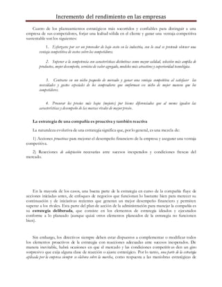 Incremento del rendimiento en las empresas
Cuatro de los planteamientos estratégicos más socorridos y confiables para distinguir a una
empresa de sus competidores, forjar una lealtad sólida en el cliente y ganar una ventaja competitiva
sustentable son los siguientes:
1. Esforzarse por ser un proveedor de bajo costo en la industria, con lo cual se pretende obtener una
ventaja competitiva de costos sobrelos competidores.
2. Superar a la competencia con características distintivas como mayor calidad, selección más amplia de
productos, mejor desempeño, serviciosde valor agregado, modelos más atractivos y superioridad tecnológica.
3. Centrarse en un nicho pequeño de mercado y ganar una ventaja competitiva al satisfacer las
necesidades y gustos especiales de los compradores que conforman ese nicho de mejor manera que los
competidores.
4. Procurar los precios más bajos (mejores) por bienes diferenciados que al menos igualen las
características y desempeño de las marcas rivales de mayor precio.
La estrategia de una compañía es proactiva y también reactiva
La naturaleza evolutiva de una estrategia significa que, por lo general, es una mezcla de:
1) Acciones proactivas para mejorar el desempeño financiero de la empresa y asegurar una ventaja
competitiva.
2) Reacciones de adaptación necesarias ante sucesos inesperados y condiciones frescas del
mercado.
En la mayoría de los casos, una buena parte de la estrategia en curso de la compañía fluye de
acciones iniciadas antes, de enfoques de negocios que funcionan lo bastante bien para merecer su
continuación y de iniciativas recientes que generan un mejor desempeño financiero y permiten
superar a los rivales. Esta parte del plan de acción de la administración para manejar la compañía es
su estrategia deliberada, que consiste en los elementos de estrategia ideados y ejecutados
conforme a lo planeado (aunque quizá otros elementos planeados de la estrategia no funcionen
bien).
Sin embargo, los directivos siempre deben estar dispuestos a complementar o modificar todos
los elementos proactivos de la estrategia con reacciones adecuadas ante sucesos inesperados. De
manera inevitable, habrá ocasiones en que el mercado y las condiciones competitivas den un giro
sorpresivo que exija alguna clase de reacción o ajuste estratégico. Por lo tanto, una parte de la estrategia
aplicada por la empresa siempre se elabora sobre la marcha, como respuesta a las maniobras estratégicas de
 
