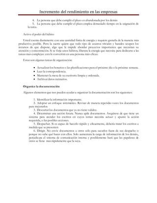 Incremento del rendimiento en las empresas
4. La persona que debe cumplir el plazo es abandonada por los demás
5. La persona que debe cumplir el plazo emplea demasiado tiempo en la asignación de
la tarea.
Active el poder del hábito
Usted cuenta diariamente con una cantidad finita de energía y requiere gastarla de la manera más
productiva posible. Pero la suerte quiere que todo tipo de asuntos triviales y banales ocupen los
recursos de que dispone, algo que le impide abordar proyectos importantes que necesitan su
atención y concentración. Si se forja unos hábitos, liberara la energía que necesita para dedicarse a las
tareas mas complejas: esto le convertirá en una persona más eficaz.
Estas son algunas tareas de organización:
 Actualizar los horarios o las planificaciones para el próximo día o la próxima semana.
 Leer la correspondencia.
 Mantener la mesa de su escritorio limpia y ordenada.
 Archivar datos rutinarios.
Organice la documentación
Algunos elementos que nos pueden ayudar a organizar la documentación son los siguientes:
1. Identificar la información importante.
2. Adoptar un enfoque sistemático. Revisar de manera repetidas veces los documentos
para mejorarlos
3. Descartar los documentos que ya no tiene validez.
4. Determinar una acción futura. Nunca apile documentos. Asegúrese de que tiene un
sistema para atender los escritos en cuyos temas necesita actuar y apunte la acción
requerida, o las posibles acciones.
5. Despachar. Si es capaz de hacerlo rápido y eficazmente, debería tratar los escritos a
medida que se presenten
6. Dirigir. No envíe documentos a otros solo para sacarlos fuera de sus despacho o
porque no sabe qué hacer con ellos. Solo aumentara la carga de información de los demás.,
perjudicara el sistema de comunicación interna y posiblemente hará que las papeleras de
otros se llene mas rápidamente que la suya.
 