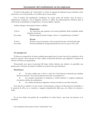 Incremento del rendimiento en las empresas
Es decir el jefe padece de “solucionitis”, es decir, la urgencia de imponer lo que el percibe como
soluciones, en vez de proceder a un análisis de las causas reales.
Con el análisis del rendimiento estudiamos las causas reales del desfase antes de pasar a
implementar soluciones. En el diagrama anterior se refleja dos planteamientos distintos para la
solución de los problemas: el diagnóstico y la receta rápida, o parche.
Ambos enfoques tiene puntos fuertes y débiles:
Diagnostico
A favor Las soluciones que apuntan a las causas probables darán resultados desde
el primer momento
En contra Pueden requerir mucho tiempo y llevar “ a la parálisis por el análisis”
Parche
A favor Permite actuar sin demora y da la sensación de que está haciendo algo
En contra Posterior pérdida de tiempo parchando de nuevo lo que se hizo mal
Un ejemplo real
El director comercial de un banco andaba preocupado por el escaso éxito de los productos de la
rama de seguros> Para mejorar las cifras ordeno al personal del banco que duplicase el número de
clientes enviados a la aseguradora.
Transcurrido seis meses el personal del banco había cubierto este objetivo (y percibido una
prima), pero el número de pólizas vendidas no aumento sino que disminuyó.
Enseñanzas
 El único análisis que se llevó a cabo fue el del director comercial, que también
diseño la solución “necesitamos promocionar más esos productos”.
 Los mandos intermedios se limitaron a “recibir órdenes” y tampoco analizaron
el auténtico desfase de rendimiento.
 Si u análisis del desfase originario, el banco invirtió en una falsa solución.
Este tipo de no análisis es lo que ocurre continuamente, aunque con frecuencia los resultados, o
la ausencia de ellos, no se someten a ninguna comprobación dado que esto último no interesa a
nadie.
Es un caso clásico de parcheo de un problema. Lo único bueno que tiene este proceso es la
celeridad.
Las enseñanzas clave para evitar la “solucionitis” son:
 