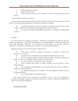 Incremento del rendimiento en las empresas
1. Hallar el problema autentico.
2. Diagnosticar las causas.
3. Éstas nos dirán cuales son las soluciones correctas a las que dedicar nuestro
recurso
¿Cómo hallar las soluciones correctas?
Es muy sencillo. Hay que dejar el afán de crear soluciones. Cuando conozcamos las razones del
desfase, estas por lo general apuntaran a la dirección contraria, por ejemplo:
 Cuando los empleados no cuben los objetivos porque desconocen lo que se espe
de ellos y además no están correctamente equipados para hacer el trabajo.
 ¡La solución consistirá en dilucidarlas expectativas y en facilitar un equipamiento
correcto!
Ejemplo:
En cierta ocasión se le encargo a un ejecutivo el diseño de un programa de formación para los
mandos intermedios de una central de distribución de correspondencia. Los directivos creían que
hacían falta desarrollar “liderazgo”. Al comentarlo con ellos dijeron que “no tiene chispa ni
autoridad”, “el personal estira las pausas a su antojo” “no hay capacidad de mando”
Después de hablar con los mandos quedo establecido que:
 Todos ellos procedía de pequeñas mensajerías y sucursales, y habían sido
promovidos a la central.
 Las promociones se decidieron por antigüedad y dedicación en el empleo.
 No se les impartió ninguna formación como mandos intermedios: al parecer se
supuso que una vez ascendidos sabrían tomarle la medida al cargo.
 La central ocupaba cuatro plantas de gran superficie.
 Cada encargado debía dirigir un equipo repartido entre dos plantas y siente
oficinas distintas.
 Los encargados tenían despacho en un rincón remoto de una de las plantas y
carecían de teléfonos móviles.
 Los aparatos clasificadores se averiaban a menudo obligando a distraer recursos
del equipo principal.
 No se había definido unos objetivos claros.
¡No era de extrañar que no alcanzasen sus objetivos ¡ En este caso no se impartieron
cursillos de liderazgo , sino que se forzó una revisión de las medias a tomar por la dirección en
apoyo de sus mandos intermedios.
El ciclo del cambio
 
