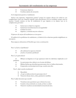 Incremento del rendimiento en las empresas
 Consensuar objetivos
 Establecer planes de actuación
En la impaciencia positiva/ rendimiento
Incluyo esta expresión, “impaciencia positiva” porque los equipos eficaces de verdad no son
complacientes: tiene una vibración especial, están descontentos con sus resultados aunque sean los
mejores. Cuando estamos en fase de rendimiento lo que importa es no dejarse caer en la
complacencia, por tanto:
 Sentar nuevos objetivos exigentes
 Suministrar retroalimentación con regularidad
 Celebrar los éxitos
 Impulsar y estimular mayores esfuerzos.
El proceso de mejora del rendimiento en siete pasos
El análisis de los problemas de rendimiento y el diseño de las soluciones pueden simplificarse en
siete pasos.
Para empezar utilizaremos el Checklist que viene a continuación
Paso 1 ¿Cuál es el problemas?
 ¡No adelantar la supuesta solución!
 ¿Cuál es el auténtico problema?
Paso 2 ¿A quién afecta?
 Dibujar un diagrama en el que aparezcan todos los individuos implicados en el
problema.
 Los personajes clave deben ir en el centro del dibujo
 Dibujar flechas que describan que personajes clave se hallan relacionados
 Etiquetarlas con descripción de lo que sucede entre ellos
Paso3 ¿Qué sucede actualmente?
 Describirlo
 ¿A qué se dedican ahora los personajes clave?
 Tratar de obtener datos, cifras, parámetros medibles.
Paso 4 ¿Qué deseamos que suceda?
 Visualizar como querríamos que se hiciese las cosas.
 Cuando se haya realizado ese estado, ¿Cómo se sabrá?
 Tratar de visualizar con intensidad la situación de éxito.
 