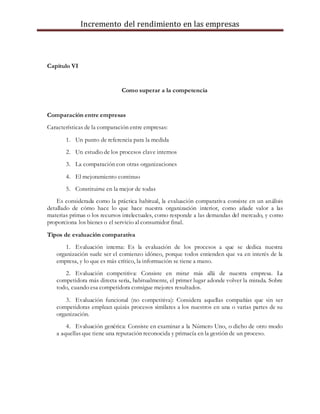 Incremento del rendimiento en las empresas
Capítulo VI
Como superar a la competencia
Comparación entre empresas
Características de la comparación entre empresas:
1. Un punto de referencia para la medida
2. Un estudio de los procesos clave internos
3. La comparación con otras organizaciones
4. El mejoramiento continuo
5. Constituirse en la mejor de todas
Es considerada como la práctica habitual, la evaluación comparativa consiste en un análisis
detallado de cómo hace lo que hace nuestra organización interior, como añade valor a las
materias primas o los recursos intelectuales, como responde a las demandas del mercado, y como
proporciona los bienes o el servicio al consumidor final.
Tipos de evaluación comparativa
1. Evaluación interna: Es la evaluación de los procesos a que se dedica nuestra
organización suele ser el comienzo idóneo, porque todos entienden que va en interés de la
empresa, y lo que es más crítico, la información se tiene a mano.
2. Evaluación competitiva: Consiste en mirar más allá de nuestra empresa. La
competidora más directa seria, habitualmente, el primer lugar adonde volver la mirada. Sobre
todo, cuando esa competidora consigue mejores resultados.
3. Evaluación funcional (no competitiva): Considera aquellas compañías que sin ser
competidoras emplean quizás procesos similares a los nuestros en una o varias partes de su
organización.
4. Evaluación genérica: Consiste en examinar a la Número Uno, o dicho de otro modo
a aquellas que tiene una reputación reconocida y primacía en la gestión de un proceso.
 