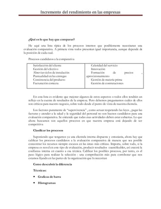 Incremento del rendimiento en las empresas
¿Qué es lo que hay que comparar?
He aquí una lista típica de los procesos internos que posiblemente necesitaran una
evaluación comparativa. A primera vista todos presentan igual importancia, aunque depende de
la posición de cada cual.
Procesos candidatos a la comparativa
Satisfacción del cliente
Gestión del efectivo
Abreviar ciclos de instalación
Puntualidad en las entregas
Consistencia del producto
Facturación correcta
Celeridad del servicio
Innovación
Formación de precios ,
aprovisionamiento
Gestión de materia prima
Gestión de contrataciones
En esta lista es evidente que mejorar algunos de estos aspectos o todos ellos tendrán un
reflejo en la cuenta de resultados de la empresa. Pero debemos preguntarnos cuáles de ellos
son críticos para nuestro negocio, sobre todo desde el punto de vista de nuestra clientela.
Los factores puramente de “supervivencia” , como actuar respetando las leyes , pagar las
facturas y atender a la salud y la seguridad del personal no son buenos candidatos para una
evaluación comparativa. Se entiende que todas esas actividades deben estar cubiertas. Lo que
ahora buscamos son aquellos procesos en que nuestra empresa está dejando de ser
competitiva
Clasificar los procesos
Suponiendo que tengamos ya una clientela interna dispuesta y entusiasta, ahora hay que
calificar los procesos candidatos a la evaluación comparativa de manera que sea posible
concentrar los recursos siempre escasos en las áreas más críticas. Importa, sobre todo, si la
empresa es novel en este tipo de evaluación, producir resultados cuantificables, así crecerá la
confianza interna en cuanto a esa técnica. Calificar los posibles procesos, por tanto, es el
paso lógico para realizar la selección : una comprobación más para corroborar que nos
estamos fijando en las partes de la organización que lo necesitan
Como descubrir la diferencia
Técnicas:
 Graficas de barra
 Histogramas
 