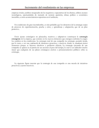 Incremento del rendimiento en las empresas
empresas rivales, cambios inesperados de los requisitos y expectativas de los clientes, súbitos avances
tecnológicos, oportunidades de mercado de reciente aparición, climas político o económico
inestables, u otros acontecimientos repentinos en el ambiente.
En condiciones de gran incertidumbre, es más probable que los elementos de la estrategia surjan
de procesos de experimentación, prueba y error, y aprendizaje y adaptación, que de un plan
proactivo.
Estos ajustes estratégicos no planeados, reactivos y adaptativos constituyen la estrategia
emergente de la empresa, que consiste en los nuevos elementos que emergen conforme lo exigen
los cambios en las condiciones. La estrategia total de una compañía (su estrategia ejecutada) tiende,
por lo tanto, a ser una combinación de elementos proactivas y reactivos, donde se abandonan ciertos
elementos porque se hicieron obsoletos o perdieron eficacia; La estrategia ejecutada de una
compañía se aprecia en el patrón de sus acciones al paso del tiempo, lo cual es un indicador mucho
mejor que cualquiera de sus planes estratégicos escritos o pronunciamientos públicos sobre su
estrategia.
La siguiente figura muestra que la estrategia de una compañía es una mezcla de iniciativas
proactivas y ajustes reactivos.
 