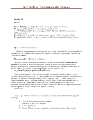 Incremento del rendimiento en las empresas
Capítulo VII
Frases:
Ley de Weiler: Nada es imposible para la persona que no tiene que hacerlo.
Ley de Howe: Todo individuo tiene un plan que no funciona.
Ley 90/90: El primer 10% de la tarea requiere el 90% del tiempo. El 90% restante ocupa
el 10% que queda.
Ley de Gordon: Si no vale la pena realizar un proyecto, no vale la pena realizarlo bien.
Ley de Slack: Lo mínimo con que se conforme será lo máximo que puede esperar obtener.
¿Qué es el balance de materiales?
El balance de materiales es una herramienta que nos permite contabilizar las entradas y salidas de
un proceso conociendo solo algunos datos. La importancia radica en conocer todos los flujos que
existen en el proceso.
Técnica para la resolución de problemas
Uno de los objetivos principales de este libro es mejorar las habilidades de resolución de
problemas del lector. Si puede adquirir buenos hábitos de resolución de problemas desde el
principio, se ahorrará un tiempo considerable y muchas frustraciones. Poder resolver balances de
materia significa que además de aprender principios básicos, fórmulas, leyes,
etc., usted es capaz de aplicarlos efectivamente.
Polya recomienda seguir cuatro pasos para resolver problemas y acertijos: definir, planear,
ejecutar el plan y mirar hacia atrás. Las características clavede esta estrategia son la interacción entre
los pasos y la combinación de pensamiento crítico y creativo. Fogler y LeBlanc analizan un
programa de cinco pasos: 1) definir el problema (identificación y exploración del problema), 2)
generar alternativas, 3) optar por un curso de acción, 4) llevarlo a cabo y 5) evaluar el o los
resultados. La estrategia de cinco pasos de McMaster desarrollada por Woods implica un conjunto
similar de pasos: 1) definir, 2) explorar, 3) planear, 4) actuar y
5) reflexionar.
Debido a que estamos iniciando en la resolución de estos problemas utilizaremos la siguiente
estrategia:
1. Graficar (Utilizar un diagrama de bloque)
2. Introducir os datos en el diagrama
3. Definir el problema
4. Planear (Utilizar el tiempo para poder encontrar como resolver el problema)
 