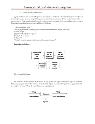 Incremento del rendimiento en las empresas
5. Actuar (resolver el balance)
¿Qué diferencia hay en los enfoques de resolución de problemas de un experto y un novato? Un
experto procede a resolver un problema en pasos abreviados, muchos de los cuales realiza sólo
mentalmente. Un principiante debe seguir cada paso de manera explícita hasta adquirir experiencia.
Como guía, quizá debamos recurrir a Sherlock Holmes:
“¿ Ve usted alguna pista? ”
“Me ha proporcionado usted siete, peronaturalmente deberéprobarlas antes de poder decir
si sirven de algo. ”
‘¿Seguramente sospecha de alguien?”
“Sospecho de mí mismo. ”
“¿ Cómo? ”
“Sospecho que estoy sacando conclusionescon demasiada premura. ”
Ecuacion de balance
Ejemplos de balances
En la unidad de tratamiento de desechos de una planta, un espesador elimina agua de los lodos
húmedos de aguas residuales como se muestra en la figura ¿Cuántos kilogramos de agua salen del
espesador por cada 100 kg de lodos húmedos que ingresan.
 
