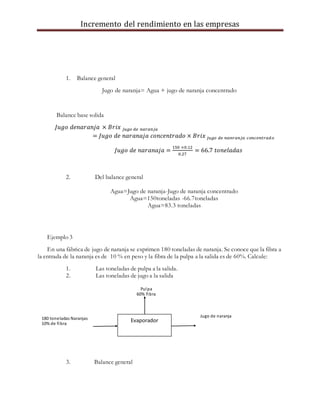 Incremento del rendimiento en las empresas
1. Balance general
Jugo de naranja= Agua + jugo de naranja concentrado
Balance base solida
𝐽𝑢𝑔𝑜 𝑑𝑒𝑛𝑎𝑟𝑎𝑛𝑗𝑎 × 𝐵𝑟𝑖𝑥 𝑗𝑢𝑔𝑜 𝑑𝑒 𝑛𝑎𝑟𝑎𝑛𝑗𝑎
= 𝐽𝑢𝑔𝑜 𝑑𝑒 𝑛𝑎𝑟𝑎𝑛𝑎𝑗𝑎 𝑐𝑜𝑛𝑐𝑒𝑛𝑡𝑟𝑎𝑑𝑜 × 𝐵𝑟𝑖𝑥 𝑗𝑢𝑔𝑜 𝑑𝑒 𝑛𝑎𝑛𝑟𝑎𝑛𝑗𝑎 𝑐𝑜𝑛𝑐𝑒𝑛𝑡𝑟𝑎𝑑𝑜
𝐽𝑢𝑔𝑜 𝑑𝑒 𝑛𝑎𝑟𝑎𝑛𝑎𝑗𝑎 =
150 ×0.12
0.27
= 66.7 𝑡𝑜𝑛𝑒𝑙𝑎𝑑𝑎𝑠
2. Del balance general
Agua=Jugo de naranja-Jugo de naranja concentrado
Agua=150toneladas -66.7toneladas
Agua=83.3 toneladas
Ejemplo 3
En una fábrica de jugo de naranja se exprimen 180 toneladas de naranja. Se conoce que la fibra a
la entrada de la naranja es de 10 % en peso y la fibra de la pulpa a la salida es de 60%. Calcule:
1. Las toneladas de pulpa a la salida.
2. Las toneladas de jugo a la salida
3. Balance general
Evaporador
Pulpa
60% fibra
Jugo de naranja
180 toneladas Naranjas
10% de fibra
 