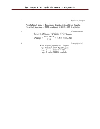 Incremento del rendimiento en las empresas
1. Toneladas de agua
𝑇𝑜𝑛𝑒𝑙𝑎𝑑𝑎𝑠 𝑑𝑒 𝑎𝑔𝑢𝑎 = 𝑇𝑜𝑛𝑒𝑙𝑎𝑑𝑎𝑠 𝑑𝑒 𝑐𝑎ñ𝑎 × 𝑖𝑚𝑏𝑖𝑏𝑖𝑐𝑖𝑜𝑛 % 𝑐𝑎ñ𝑎
𝑇𝑜𝑛𝑒𝑙𝑎𝑑𝑠 𝑑𝑒 𝑎𝑔𝑢𝑎 = 3000 𝑡𝑜𝑛𝑒𝑙𝑎𝑑𝑎𝑠 × 0.32 = 960 𝑡𝑜𝑛𝑒𝑙𝑎𝑑𝑎𝑠
2. Balance de fibra
𝐶𝑎ñ𝑎 × 𝑓𝑖𝑏𝑟𝑎 𝐶𝑎ñ𝑎 = 𝐵𝑎𝑔𝑎𝑧𝑜 × 𝑓𝑖𝑏𝑟𝑎 𝐵𝑎𝑔𝑎𝑧𝑜
𝐵𝑎𝑔𝑎𝑧𝑜 =
3000 × 0.15
0.55
= 818.18 𝑡𝑜𝑛𝑒𝑙𝑎𝑑𝑎𝑠
3. Balance general
Caña +Agua=Jugo de caña+ Bagazo
Jugo de caña=Caña+ Agua-Bagazo
Jugo de caña= 3000+960-818.18
Jugo de caña=3141.82 toneladas
 