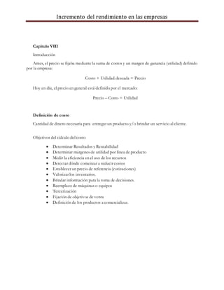 Incremento del rendimiento en las empresas
Capitulo VIII
Introducción
Antes, el precio se fijaba mediante la suma de costos y un margen de ganancia (utilidad) definido
por la empresa:
Costo + Utilidad deseada = Precio
Hoy en día, el precio en general está definido por el mercado:
Precio – Costo = Utilidad
Definición de costo
Cantidad de dinero necesaria para entregar un producto y/o brindar un servicio al cliente.
Objetivos del cálculo del costo
 Determinar Resultados y Rentabilidad
 Determinar márgenes de utilidad por línea de producto
 Medir la eficiencia en el uso de los recursos
 Detectar dónde comenzar a reducir costos
 Establecer un precio de referencia (cotizaciones)
 Valorizar los inventarios.
 Brindar información para la toma de decisiones.
 Reemplazo de máquinas o equipos
 Tercerización
 Fijación de objetivos de venta
 Definición de los productos a comercializar.
 