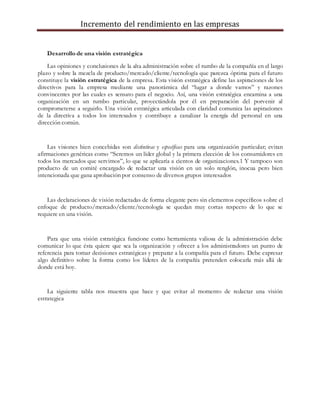 Incremento del rendimiento en las empresas
Desarrollo de una visión estratégica
Las opiniones y conclusiones de la alta administración sobre el rumbo de la compañía en el largo
plazo y sobre la mezcla de producto/mercado/cliente/tecnología que parezca óptima para el futuro
constituye la visión estratégica de la empresa. Esta visión estratégica define las aspiraciones de los
directivos para la empresa mediante una panorámica del “lugar a donde vamos” y razones
convincentes por las cuales es sensato para el negocio. Así, una visión estratégica encamina a una
organización en un rumbo particular, proyectándola por él en preparación del porvenir al
comprometerse a seguirlo. Una visión estratégica articulada con claridad comunica las aspiraciones
de la directiva a todos los interesados y contribuye a canalizar la energía del personal en una
dirección común.
Las visiones bien concebidas son distintivas y específicas para una organización particular; evitan
afirmaciones genéricas como “Seremos un líder global y la primera elección de los consumidores en
todos los mercados que servimos”, lo que se aplicaría a cientos de organizaciones.1 Y tampoco son
producto de un comité encargado de redactar una visión en un solo renglón, inocua pero bien
intencionada que gana aprobación por consenso de diversos grupos interesados
Las declaraciones de visión redactadas de forma elegante pero sin elementos específicos sobre el
enfoque de producto/mercado/cliente/tecnología se quedan muy cortas respecto de lo que se
requiere en una visión.
Para que una visión estratégica funcione como herramienta valiosa de la administración debe
comunicar lo que ésta quiere que sea la organización y ofrecer a los administradores un punto de
referencia para tomar decisiones estratégicas y preparar a la compañía para el futuro. Debe expresar
algo definitivo sobre la forma como los líderes de la compañía pretenden colocarla más allá de
donde está hoy.
La siguiente tabla nos muestra que hace y que evitar al momento de redactar una visión
estrategica
 