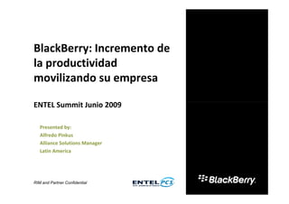 BlackBerry: Incremento de
la productividad
movilizando su empresa

ENTEL Summit Junio 2009

   Presented by:
   Alfredo Pinkus
   Alliance Solutions Manager
   Latin America




RIM and Partner Confidential
 