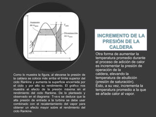INCREMENTO DE LA
                                                           PRESIÓN DE LA
                                                             CALDERA
                                                         Otra forma de aumentar la
                                                         temperatura promedio durante
                                                         el proceso de adición de calor
                                                         es incrementar la presión de
                                                         operación de la
Como lo muestra la figura, al elevarse la presión de     caldera, elevando la
la caldera se coloca más arriba el límite superior del   temperatura de ebullición
ciclo Rankine y aumenta la superficie encerrada por      (presión de saturación).
el ciclo y por ello su rendimiento. El gráfico nos       Esto, a su vez, incrementa la
muestra el efecto de la presión máxima en el             temperatura promedio a la que
rendimiento del ciclo Rankine. De lo planteado y         se añade calor al vapor.
observado en el diagrama T-vs-s se deduce que la
alta presión de entrada a la turbina se debe usar
combinado con el recalentamiento del vapor para
obtener un efecto mayor sobre el rendimiento del
ciclo Rankine.
 