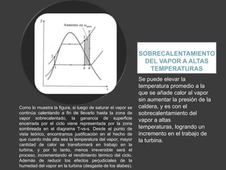 SOBRECALENTAMIENTO
                                                              DEL VAPOR A ALTAS
                                                                TEMPERATURAS
                                                             Se puede elevar la
                                                             temperatura promedio a la
                                                             que se añade calor al vapor
                                                             sin aumentar la presión de la
Como lo muestra la figura, si luego de saturar el vapor se   caldera, y es con el
continúa calentando a fin de llevarlo hasta la zona de       sobrecalentamiento del
vapor sobrecalentado, la ganancia de superficie              vapor a altas
encerrada por el ciclo viene representada por la zona
sombreada en el diagrama T-vs-s. Desde el punto de           temperaturas, logrando un
vista teórico, encontramos justificación en el hecho de      incremento en el trabajo de
que cuanto más alta sea la temperatura del vapor, mayor      la turbina.
cantidad de calor se transformará en trabajo en la
turbina, y por lo tanto, menos irreversible será el
proceso, incrementando el rendimiento térmico del ciclo.
Además de reducir los efectos perjudiciales de la
humedad del vapor en la turbina (desgaste de los álabes).
 