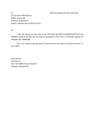 To Dated at Guwahati the 06th June 2022
The Accounts Officer(Cash)
GMTD, Kamrup BA
Panbazar, Guwahati-01
Subject: Effective date of EPP (E1 to E2)
Sir,
I have the honour to state that, as per EPP Order No ASCO-11/20(20)/3/2021-HR and
ADMIN/T Dated 01.06.2022 the due date of up-gradation of E1 to E2 is 22.05.2021 against my
Employee No- 200803380.
Thus I am willing to opt the date of increment from the date of normal increment i.e.
01.11.2021.
Barun Baruah
JTO(Trans-II)
O/o- The AGM(Trans), Kamrup BA
Panbazar, Guwahati-01
 