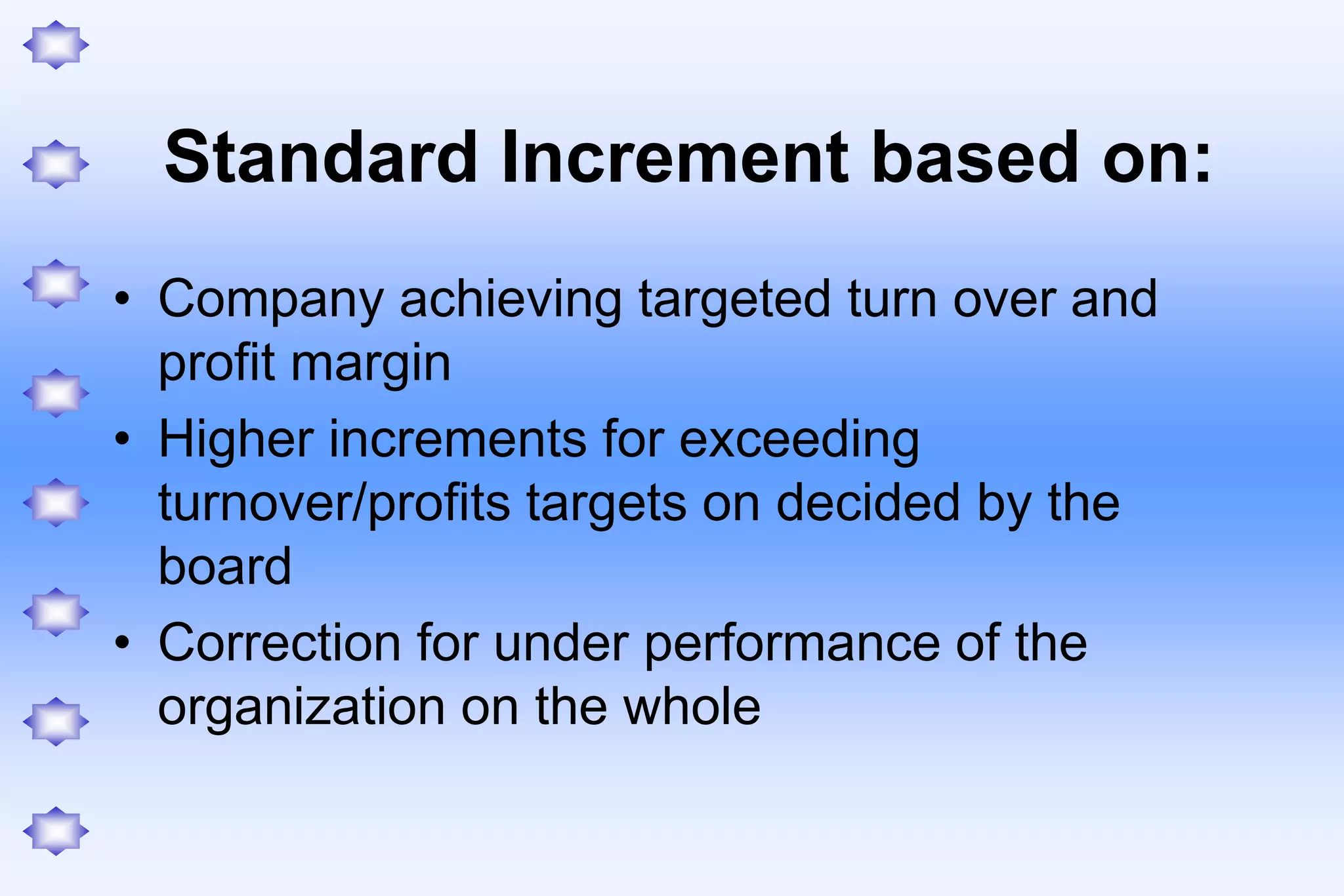 Standard Increment based on:
• Company achieving targeted turn over and
profit margin
• Higher increments for exceeding
turnover/profits targets on decided by the
board
• Correction for under performance of the
organization on the whole
 