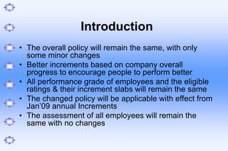 Introduction
• The overall policy will remain the same, with only
some minor changes
• Better increments based on company overall
progress to encourage people to perform better
• All performance grade of employees and the eligible
ratings & their increment slabs will remain the same
• The changed policy will be applicable with effect from
Jan’09 annual Increments
• The assessment of all employees will remain the
same with no changes
 