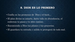 8. DIOS ES LO PRIMERO
• Confía en las promesas de Dios y el hará…
• El plan divino es amarte, darte vida en abundancia, el
endereza tu pasos y te abre camino.
• Encomienda a Dios tus planes y tus proyectos.
• El guardara tu entrada y salida te protegerá de todo mal.
 