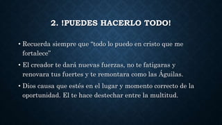 2. !PUEDES HACERLO TODO!
• Recuerda siempre que “todo lo puedo en cristo que me
fortalece”
• El creador te dará nuevas fuerzas, no te fatigaras y
renovara tus fuertes y te remontara como las Águilas.
• Dios causa que estés en el lugar y momento correcto de la
oportunidad. El te hace destechar entre la multitud.
 