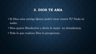 3. DIOS TE AMA
• Si Dios esta contigo Quien podrá estar contra Ti? Nada ni
nadie.
• Dios quiere Bendecirte y darte lo mejor en abundancia.
• Todo lo que realices Dios lo prosperara.
 