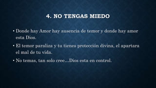 4. NO TENGAS MIEDO
• Donde hay Amor hay ausencia de temor y donde hay amor
esta Dios.
• El temor paraliza y tu tienes protección divina, el apartara
el mal de tu vida.
• No temas, tan solo cree…Dios esta en control.
 