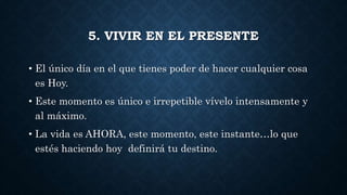 5. VIVIR EN EL PRESENTE
• El único día en el que tienes poder de hacer cualquier cosa
es Hoy.
• Este momento es único e irrepetible vívelo intensamente y
al máximo.
• La vida es AHORA, este momento, este instante…lo que
estés haciendo hoy definirá tu destino.
 