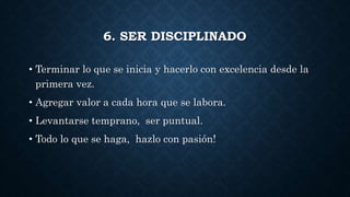 6. SER DISCIPLINADO
• Terminar lo que se inicia y hacerlo con excelencia desde la
primera vez.
• Agregar valor a cada hora que se labora.
• Levantarse temprano, ser puntual.
• Todo lo que se haga, hazlo con pasión!
 