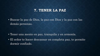 7. TENER LA PAZ
• Buscar la paz de Dios, la paz con Dios y la paz con las
demás personas.
• Tener una mente en paz, tranquila y en armonía.
• El señor te hacer descansar en completa paz, te permite
dormir confiado.
 