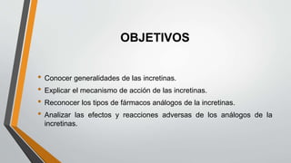 OBJETIVOS
• Conocer generalidades de las incretinas.
• Explicar el mecanismo de acción de las incretinas.
• Reconocer los tipos de fármacos análogos de la incretinas.
• Analizar las efectos y reacciones adversas de los análogos de la
incretinas.
 