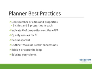 Planner	Best	Practices
✓Limit	number	of	cities	and	properties	
• 3	cities	and	5	properties	in	each	
✓Indicate	#	of	properties	sent	the	eRFP		
✓Qualify	venues	for	fit	
✓Be	transparent		
✓Outline	“Make	or	Break”	concessions		
✓Book	it	or	close	the	loop		
✓Educate	your	clients
 
