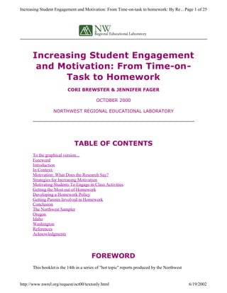Increasing Student Engagement
and Motivation: From Time-on-
Task to Homework
CORI BREWSTER & JENNIFER FAGER
OCTOBER 2000
NORTHWEST REGIONAL EDUCATIONAL LABORATORY
TABLE OF CONTENTS
To the graphical version...
Foreword
Introduction
In Context:
Motivation: What Does the Research Say?
Strategies for Increasing Motivation
Motivating Students To Engage in Class Activities
Getting the Most out of Homework
Developing a Homework Policy
Getting Parents Involved in Homework
Conclusion
The Northwest Sampler
Oregon
Idaho
Washington
References
Acknowledgments
FOREWORD
This booklet is the 14th in a series of "hot topic" reports produced by the Northwest
Page 1 of 25Increasing Student Engagement and Motivation: From Time-on-task to homework: By Re...
6/19/2002http://www.nwrel.org/request/oct00/textonly.html
 