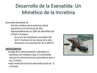 Desarrollo de la Exenatida: Un
            Mimético de la Incretina
Exenatida (Exendina-4)
   • Versión sintética de la proteína salival
     presente en el monstruo de Gila
   • Aproximadamente un 50% de identidad con
     el GLP-1 humano
         Se une a los receptores conocidos del
         GLP-1 humano en las células β in vitro
         Resistente a la inactivación de la DPP-IV

ANTECEDENTES
  •Luego de la administración subcutánea a
   pacientes con diabetes tipo 2, la exenatida
   alcanza las concentraciones plasmáticas pico a
   las 2-3 horas
  •vida media terminal de exenatida oscila de ~2
   a 6 horas
 